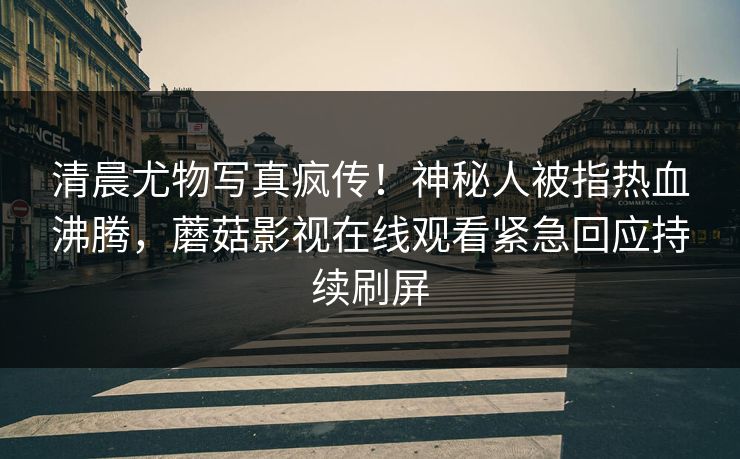 清晨尤物写真疯传！神秘人被指热血沸腾，蘑菇影视在线观看紧急回应持续刷屏
