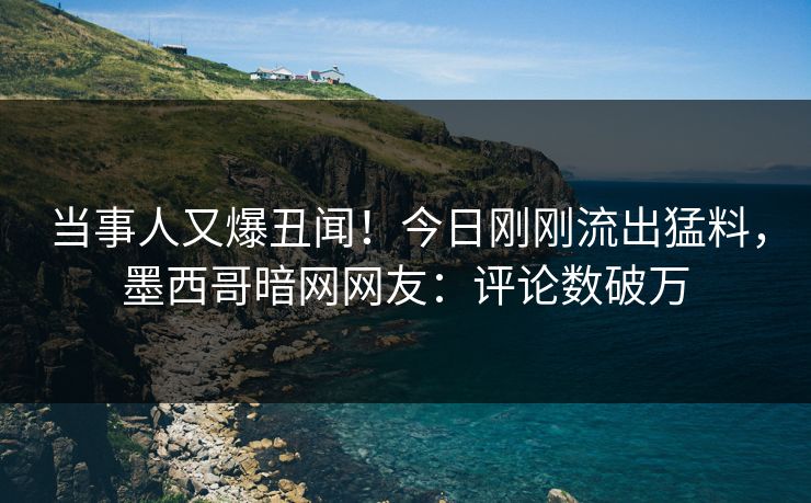 当事人又爆丑闻！今日刚刚流出猛料，墨西哥暗网网友：评论数破万