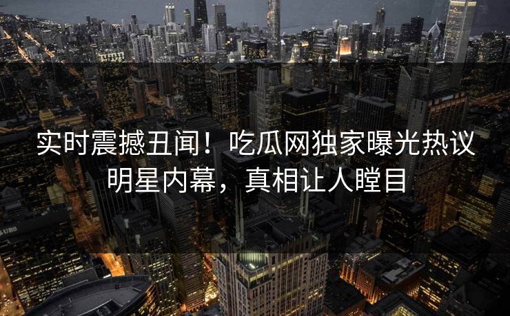 实时震撼丑闻！吃瓜网独家曝光热议明星内幕，真相让人瞠目