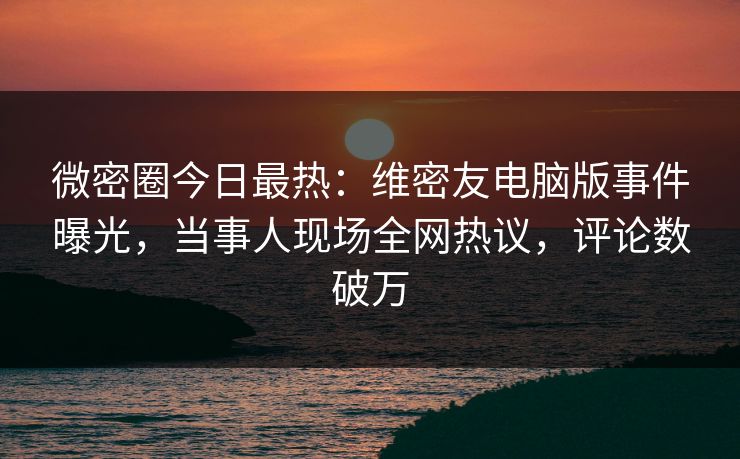 微密圈今日最热：维密友电脑版事件曝光，当事人现场全网热议，评论数破万