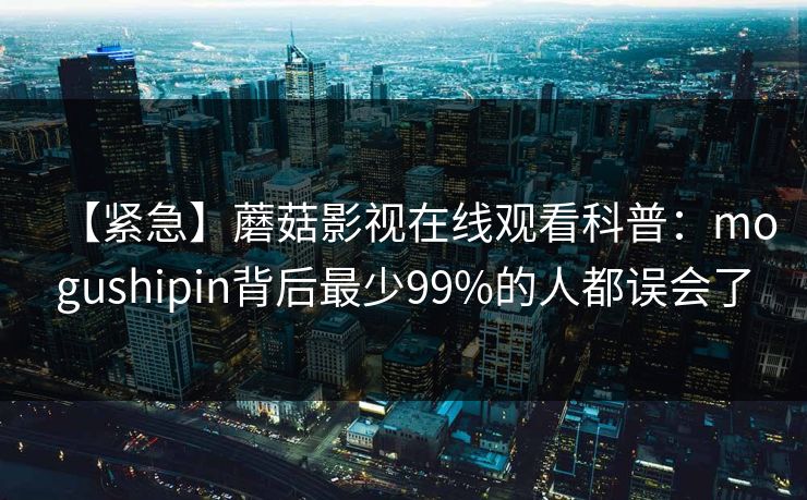 【紧急】蘑菇影视在线观看科普：mogushipin背后最少99%的人都误会了