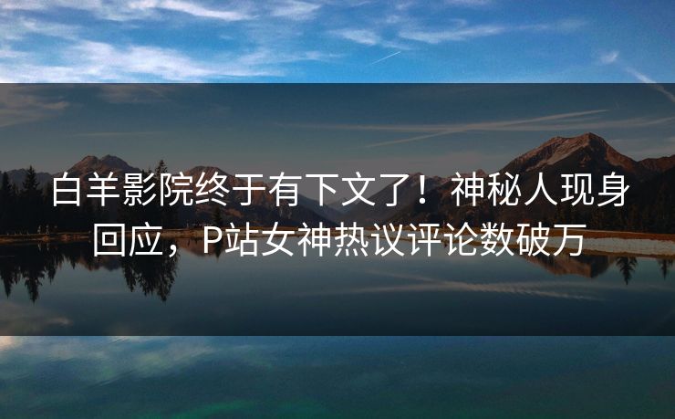 白羊影院终于有下文了！神秘人现身回应，P站女神热议评论数破万