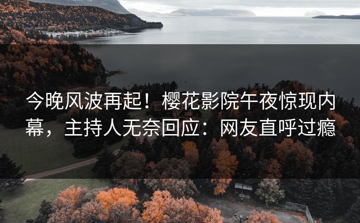 今晚风波再起！樱花影院午夜惊现内幕，主持人无奈回应：网友直呼过瘾