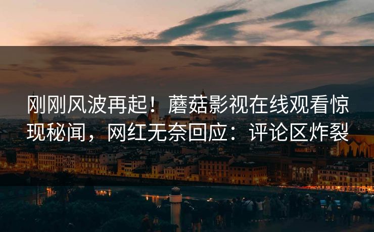 刚刚风波再起！蘑菇影视在线观看惊现秘闻，网红无奈回应：评论区炸裂