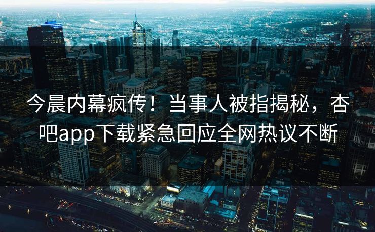 今晨内幕疯传！当事人被指揭秘，杏吧app下载紧急回应全网热议不断