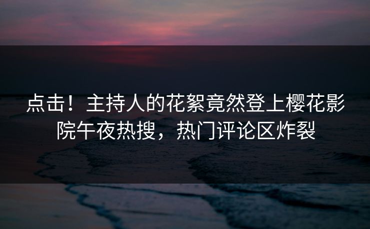 点击！主持人的花絮竟然登上樱花影院午夜热搜，热门评论区炸裂