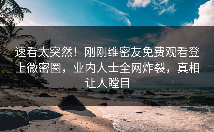 速看太突然！刚刚维密友免费观看登上微密圈，业内人士全网炸裂，真相让人瞠目