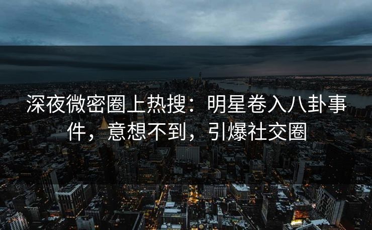 深夜微密圈上热搜：明星卷入八卦事件，意想不到，引爆社交圈
