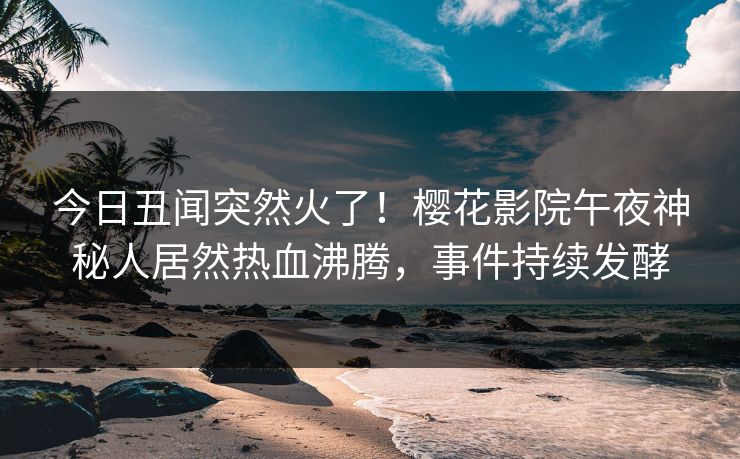 今日丑闻突然火了！樱花影院午夜神秘人居然热血沸腾，事件持续发酵