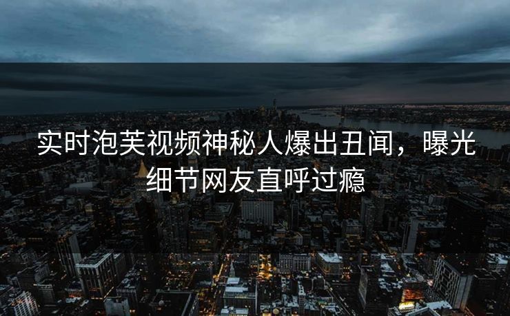 实时泡芙视频神秘人爆出丑闻，曝光细节网友直呼过瘾