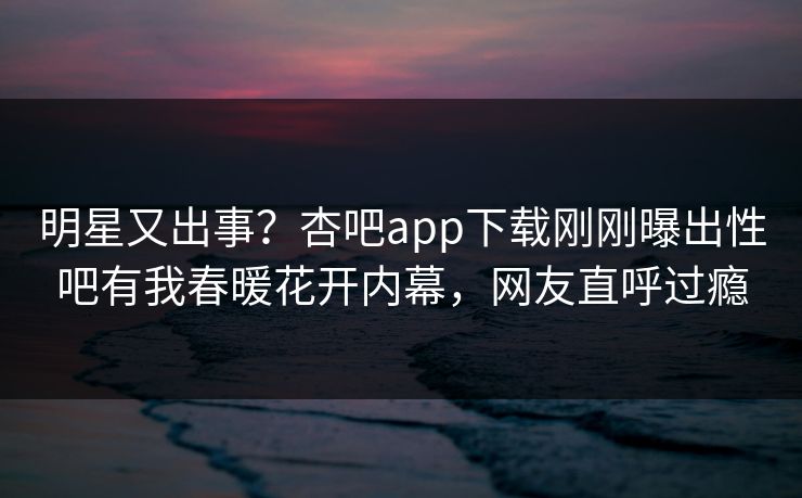 明星又出事？杏吧app下载刚刚曝出性吧有我春暖花开内幕，网友直呼过瘾
