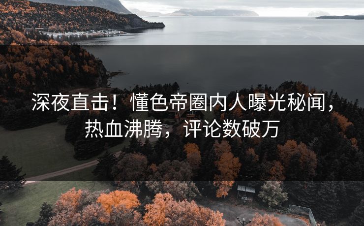 深夜直击！懂色帝圈内人曝光秘闻，热血沸腾，评论数破万
