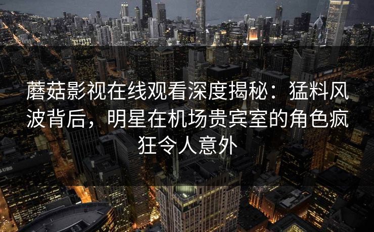 蘑菇影视在线观看深度揭秘：猛料风波背后，明星在机场贵宾室的角色疯狂令人意外