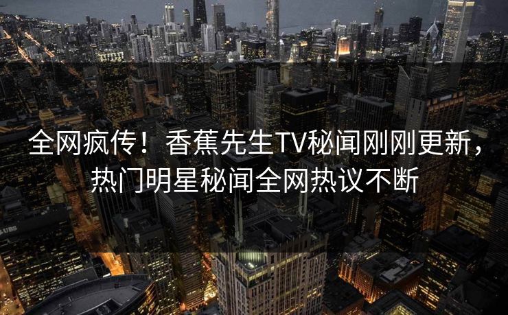 全网疯传！香蕉先生TV秘闻刚刚更新，热门明星秘闻全网热议不断