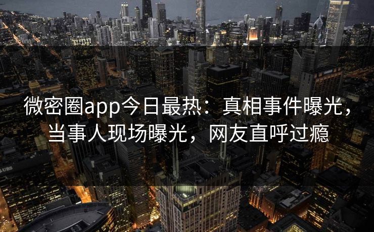 微密圈app今日最热：真相事件曝光，当事人现场曝光，网友直呼过瘾