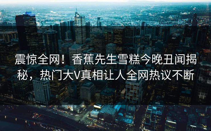 震惊全网！香蕉先生雪糕今晚丑闻揭秘，热门大V真相让人全网热议不断