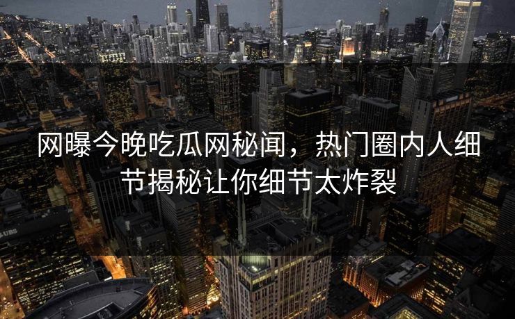 网曝今晚吃瓜网秘闻，热门圈内人细节揭秘让你细节太炸裂
