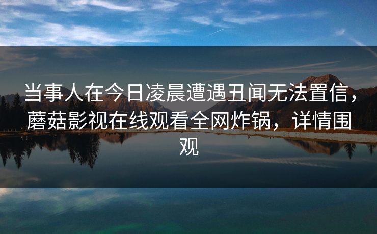 当事人在今日凌晨遭遇丑闻无法置信,蘑菇影视在线观看全网炸锅,详情围观 当事人在今日凌晨遭遇丑闻无法置信,蘑菇影视在线观看全网炸锅,详情围观