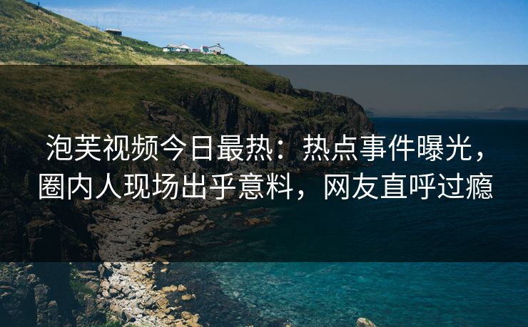 泡芙视频今日最热：热点事件曝光，圈内人现场出乎意料，网友直呼过瘾