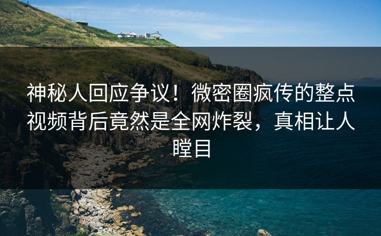 神秘人回应争议！微密圈疯传的整点视频背后竟然是全网炸裂，真相让人瞠目