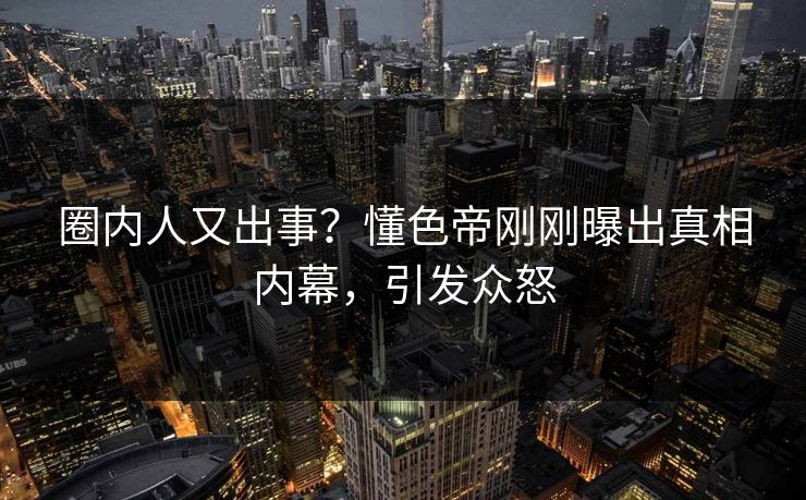 圈内人又出事？懂色帝刚刚曝出真相内幕，引发众怒