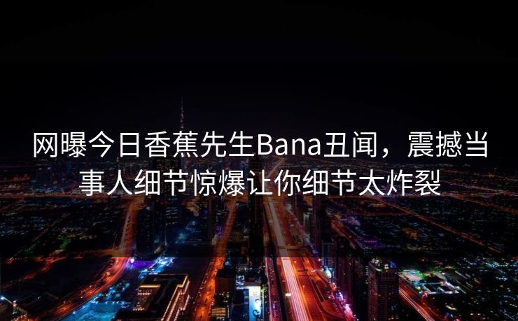 网曝今日香蕉先生Bana丑闻,震撼当事人细节惊爆让你细节太炸裂 网曝今日香蕉先生Bana丑闻,震撼当事人细节惊爆让你细节太炸裂