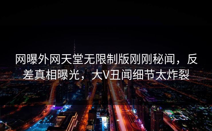 网曝外网天堂无限制版刚刚秘闻，反差真相曝光，大V丑闻细节太炸裂