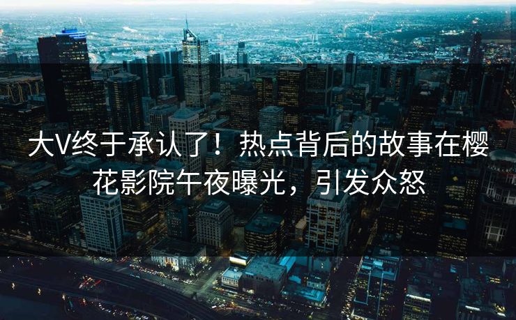 大V终于承认了！热点背后的故事在樱花影院午夜曝光，引发众怒