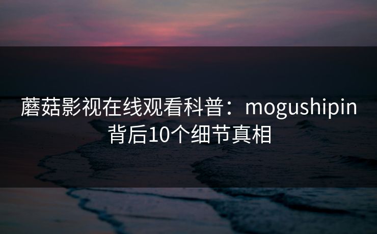 蘑菇影视在线观看科普：mogushipin背后10个细节真相