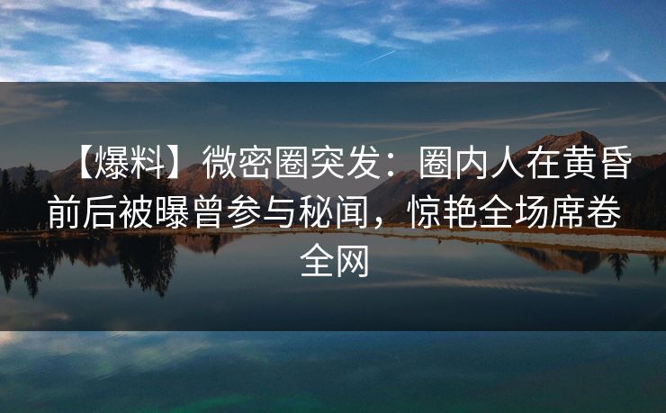 【爆料】微密圈突发：圈内人在黄昏前后被曝曾参与秘闻，惊艳全场席卷全网