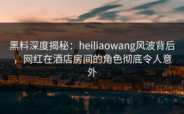 黑料深度揭秘：heiliaowang风波背后，网红在酒店房间的角色彻底令人意外
