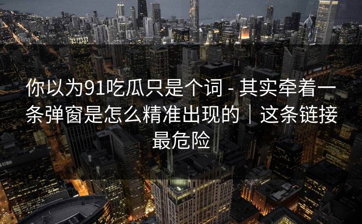 你以为91吃瓜只是个词 - 其实牵着一条弹窗是怎么精准出现的|这条链接最危险 你以为91吃瓜只是个词 - 其实牵着一条弹窗是怎么精准出现的|这条链接最危险