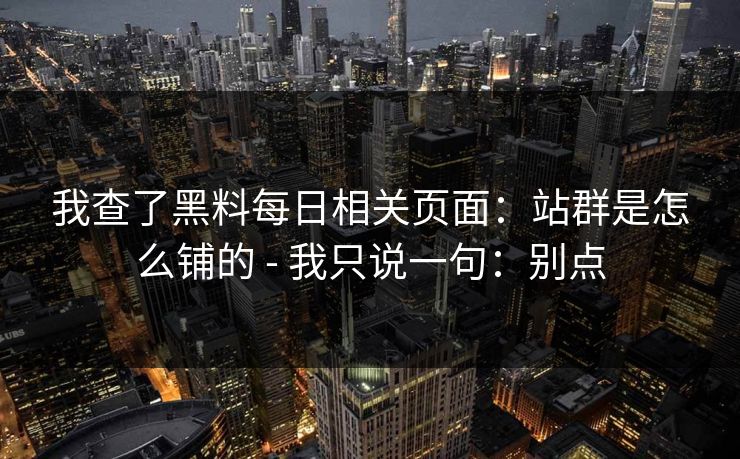 我查了黑料每日相关页面：站群是怎么铺的 - 我只说一句：别点