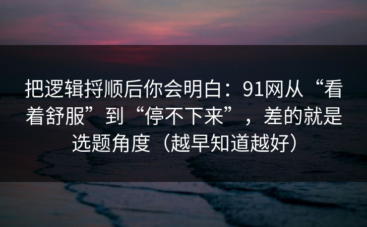 把逻辑捋顺后你会明白:91网从“看着舒服”到“停不下来”,差的就是选题角度(越早知道越好) 把逻辑捋顺后你会明白:91网从“看着舒服”到“停不下来”,差的就是选题角度(越早知道越好)