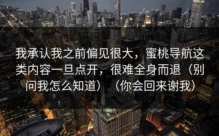 我承认我之前偏见很大，蜜桃导航这类内容一旦点开，很难全身而退（别问我怎么知道）（你会回来谢我）