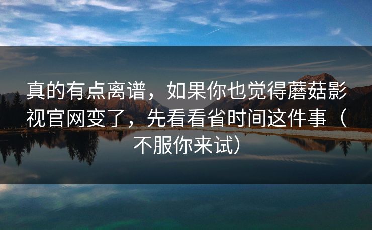 真的有点离谱，如果你也觉得蘑菇影视官网变了，先看看省时间这件事（不服你来试）