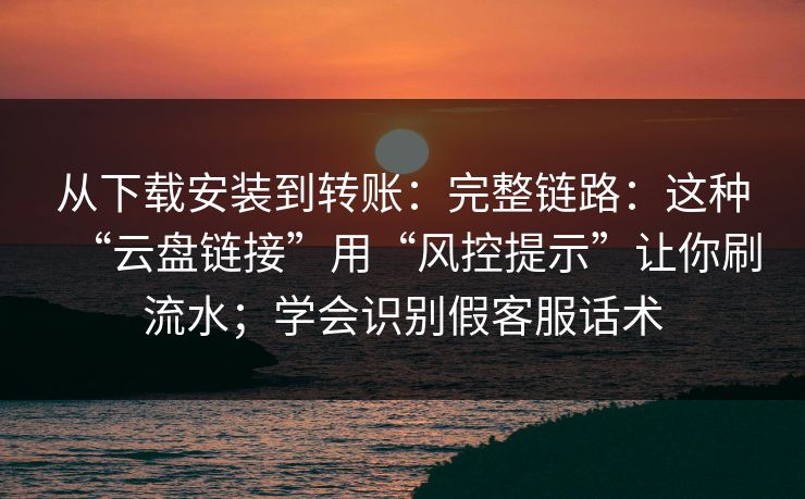 从下载安装到转账：完整链路：这种“云盘链接”用“风控提示”让你刷流水；学会识别假客服话术