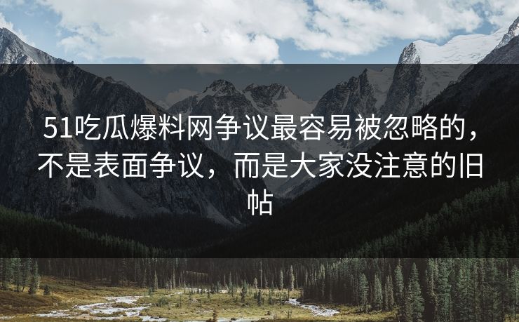 51吃瓜爆料网争议最容易被忽略的，不是表面争议，而是大家没注意的旧帖